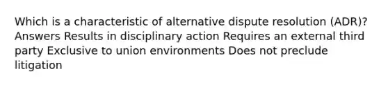 Which is a characteristic of alternative dispute resolution (ADR)? Answers Results in disciplinary action Requires an external third party Exclusive to union environments Does not preclude litigation