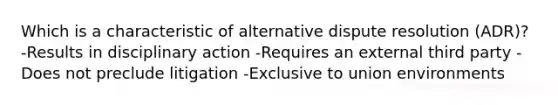 Which is a characteristic of alternative dispute resolution (ADR)? -Results in disciplinary action -Requires an external third party -Does not preclude litigation -Exclusive to union environments