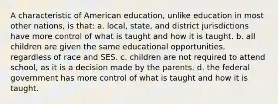 A characteristic of American education, unlike education in most other nations, is that: a. local, state, and district jurisdictions have more control of what is taught and how it is taught. b. all children are given the same educational opportunities, regardless of race and SES. c. children are not required to attend school, as it is a decision made by the parents. d. the federal government has more control of what is taught and how it is taught.