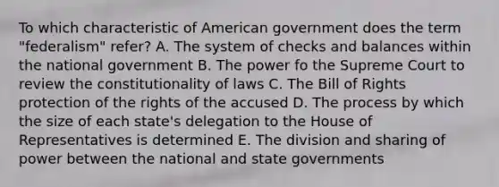 To which characteristic of American government does the term "federalism" refer? A. The system of checks and balances within the national government B. The power fo the Supreme Court to review the constitutionality of laws C. The Bill of Rights protection of the rights of the accused D. The process by which the size of each state's delegation to the House of Representatives is determined E. The division and sharing of power between the national and state governments