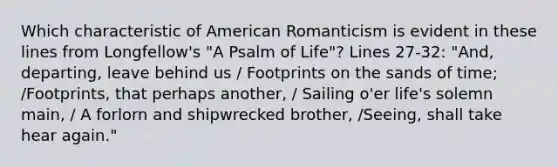 Which characteristic of American Romanticism is evident in these lines from Longfellow's "A Psalm of Life"? Lines 27-32: "And, departing, leave behind us / Footprints on the sands of time; /Footprints, that perhaps another, / Sailing o'er life's solemn main, / A forlorn and shipwrecked brother, /Seeing, shall take hear again."