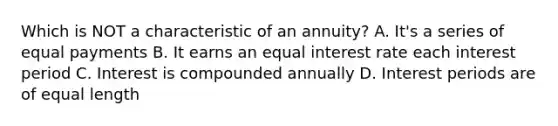 Which is NOT a characteristic of an annuity? A. It's a series of equal payments B. It earns an equal interest rate each interest period C. Interest is compounded annually D. Interest periods are of equal length