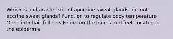 Which is a characteristic of apocrine sweat glands but not eccrine sweat glands? Function to regulate body temperature Open into hair follicles Found on the hands and feet Located in <a href='https://www.questionai.com/knowledge/kBFgQMpq6s-the-epidermis' class='anchor-knowledge'>the epidermis</a>