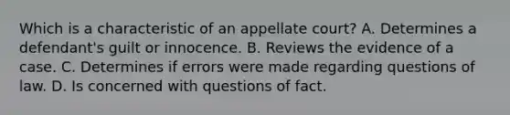 Which is a characteristic of an appellate court? A. Determines a defendant's guilt or innocence. B. Reviews the evidence of a case. C. Determines if errors were made regarding questions of law. D. Is concerned with questions of fact.