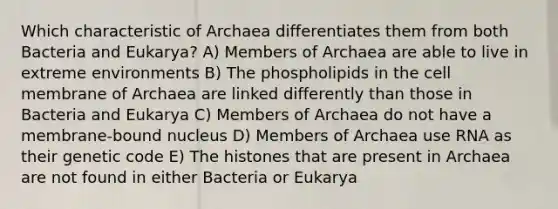 Which characteristic of Archaea differentiates them from both Bacteria and Eukarya? A) Members of Archaea are able to live in extreme environments B) The phospholipids in the cell membrane of Archaea are linked differently than those in Bacteria and Eukarya C) Members of Archaea do not have a membrane-bound nucleus D) Members of Archaea use RNA as their genetic code E) The histones that are present in Archaea are not found in either Bacteria or Eukarya