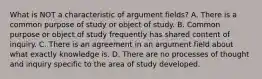 What is NOT a characteristic of argument fields? A. There is a common purpose of study or object of study. B. Common purpose or object of study frequently has shared content of inquiry. C. There is an agreement in an argument field about what exactly knowledge is. D. There are no processes of thought and inquiry specific to the area of study developed.