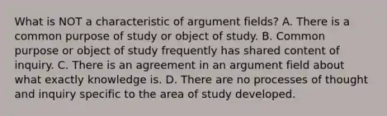 What is NOT a characteristic of argument fields? A. There is a common purpose of study or object of study. B. Common purpose or object of study frequently has shared content of inquiry. C. There is an agreement in an argument field about what exactly knowledge is. D. There are no processes of thought and inquiry specific to the area of study developed.