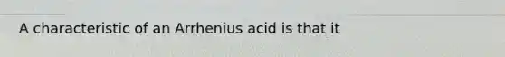 A characteristic of an Arrhenius acid is that it