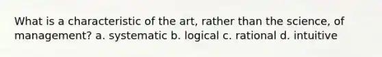 What is a characteristic of the art, rather than the science, of management? a. systematic b. logical c. rational d. intuitive