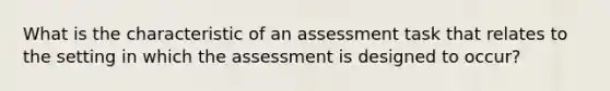 What is the characteristic of an assessment task that relates to the setting in which the assessment is designed to occur?