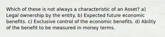 Which of these is not always a characteristic of an Asset? a) Legal ownership by the entity. b) Expected future economic benefits. c) Exclusive control of the economic benefits. d) Ability of the benefit to be measured in money terms.