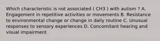 Which characteristic is not associated ( CH3 ) with autism ? A. Engagement in repetitive activities or movements B. Resistance to environmental change or change in daily routine C. Unusual responses to sensory experiences D. Concomitant hearing and visual impairment