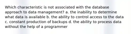 Which characteristic is not associated with the database approach to data management? a. the inability to determine what data is available b. the ability to control access to the data c. constant production of backups d. the ability to process data without the help of a programmer