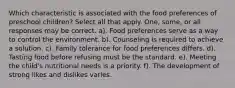 Which characteristic is associated with the food preferences of preschool children? Select all that apply. One, some, or all responses may be correct. a). Food preferences serve as a way to control the environment. b). Counseling is required to achieve a solution. c). Family tolerance for food preferences differs. d). Tasting food before refusing must be the standard. e). Meeting the child's nutritional needs is a priority. f). The development of strong likes and dislikes varies.