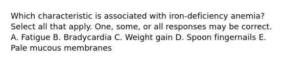 Which characteristic is associated with iron-deficiency anemia? Select all that apply. One, some, or all responses may be correct. A. Fatigue B. Bradycardia C. Weight gain D. Spoon fingernails E. Pale mucous membranes