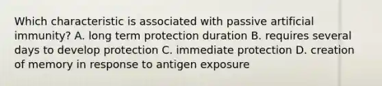 Which characteristic is associated with passive artificial immunity? A. long term protection duration B. requires several days to develop protection C. immediate protection D. creation of memory in response to antigen exposure