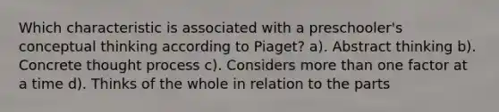 Which characteristic is associated with a preschooler's conceptual thinking according to Piaget? a). Abstract thinking b). Concrete thought process c). Considers more than one factor at a time d). Thinks of the whole in relation to the parts