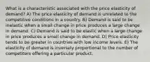 What is a characteristic associated with the price elasticity of demand? A) The price elasticity of demand is unrelated to the competitive conditions in a country. B) Demand is said to be inelastic when a small change in price produces a large change in demand. C) Demand is said to be elastic when a large change in price produces a small change in demand. D) Price elasticity tends to be greater in countries with low income levels. E) The elasticity of demand is inversely proportional to the number of competitors offering a particular product.