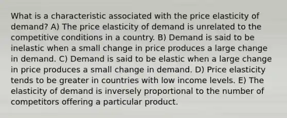 What is a characteristic associated with the price elasticity of demand? A) The price elasticity of demand is unrelated to the competitive conditions in a country. B) Demand is said to be inelastic when a small change in price produces a large change in demand. C) Demand is said to be elastic when a large change in price produces a small change in demand. D) Price elasticity tends to be greater in countries with low income levels. E) The elasticity of demand is inversely proportional to the number of competitors offering a particular product.