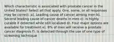 Which characteristic is associated with prostate cancer in the United States? Select all that apply. One, some, or all responses may be correct. a). Leading cause of cancer among men b). Second leading cause of cancer deaths in men c). Is highly curable if detected while still localized d). Four major options are available for treatment e). 8% of men will receive a prostate cancer diagnosis f). Is detected through the use of one type of screening technique