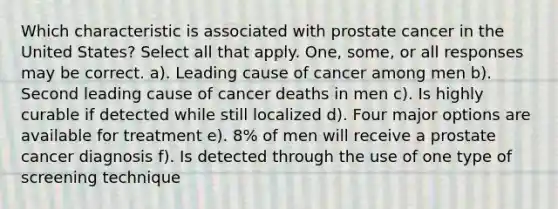 Which characteristic is associated with prostate cancer in the United States? Select all that apply. One, some, or all responses may be correct. a). Leading cause of cancer among men b). Second leading cause of cancer deaths in men c). Is highly curable if detected while still localized d). Four major options are available for treatment e). 8% of men will receive a prostate cancer diagnosis f). Is detected through the use of one type of screening technique