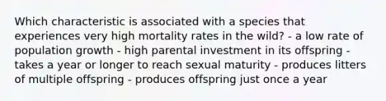 Which characteristic is associated with a species that experiences very high mortality rates in the wild? - a low rate of population growth - high parental investment in its offspring - takes a year or longer to reach sexual maturity - produces litters of multiple offspring - produces offspring just once a year