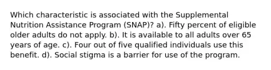 Which characteristic is associated with the Supplemental Nutrition Assistance Program (SNAP)? a). Fifty percent of eligible older adults do not apply. b). It is available to all adults over 65 years of age. c). Four out of five qualified individuals use this benefit. d). Social stigma is a barrier for use of the program.