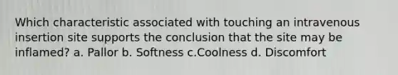 Which characteristic associated with touching an intravenous insertion site supports the conclusion that the site may be inflamed? a. Pallor b. Softness c.Coolness d. Discomfort