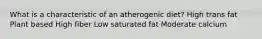 What is a characteristic of an atherogenic diet? High trans fat Plant based High fiber Low saturated fat Moderate calcium