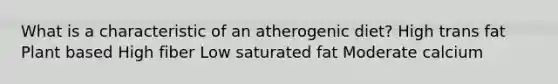 What is a characteristic of an atherogenic diet? High trans fat Plant based High fiber Low saturated fat Moderate calcium