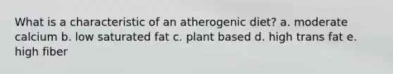 What is a characteristic of an atherogenic diet? a. moderate calcium b. low saturated fat c. plant based d. high trans fat e. high fiber