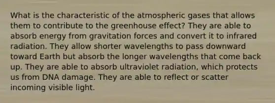 What is the characteristic of the atmospheric gases that allows them to contribute to the <a href='https://www.questionai.com/knowledge/kSLZFxwGpF-greenhouse-effect' class='anchor-knowledge'>greenhouse effect</a>? They are able to absorb energy from gravitation forces and convert it to infrared radiation. They allow shorter wavelengths to pass downward toward Earth but absorb the longer wavelengths that come back up. They are able to absorb ultraviolet radiation, which protects us from DNA damage. They are able to reflect or scatter incoming visible light.