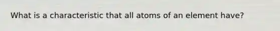 What is a characteristic that all atoms of an element have?