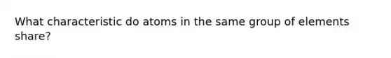 What characteristic do atoms in the same group of elements share?