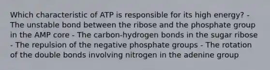 Which characteristic of ATP is responsible for its high energy? - The unstable bond between the ribose and the phosphate group in the AMP core - The carbon-hydrogen bonds in the sugar ribose - The repulsion of the negative phosphate groups - The rotation of the double bonds involving nitrogen in the adenine group