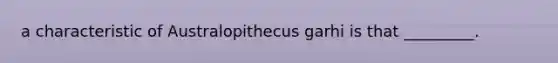 a characteristic of Australopithecus garhi is that _________.