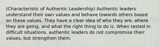 (Characteristic of Authentic Leadership) Authentic leaders understand their own values and behave towards others based on these values. They have a clear idea of who they are, where they are going, and what the right thing to do is. When tested in difficult situations, authentic leaders do not compromise their values, but strengthen them.