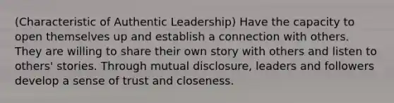 (Characteristic of Authentic Leadership) Have the capacity to open themselves up and establish a connection with others. They are willing to share their own story with others and listen to others' stories. Through mutual disclosure, leaders and followers develop a sense of trust and closeness.