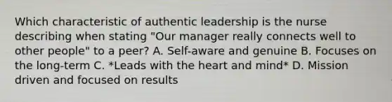 Which characteristic of authentic leadership is the nurse describing when stating "Our manager really connects well to other people" to a peer? A. Self-aware and genuine B. Focuses on the long-term C. *Leads with the heart and mind* D. Mission driven and focused on results