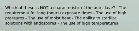 Which of these is NOT a characteristic of the autoclave? - The requirement for long (hours) exposure times - The use of high pressures - The use of moist heat - The ability to sterilize solutions with endospores - The use of high temperatures