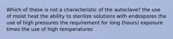 Which of these is not a characteristic of the autoclave? the use of moist heat the ability to sterilize solutions with endospores the use of high pressures the requirement for long (hours) exposure times the use of high temperatures