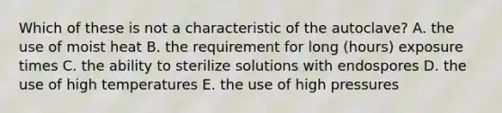 Which of these is not a characteristic of the autoclave? A. the use of moist heat B. the requirement for long (hours) exposure times C. the ability to sterilize solutions with endospores D. the use of high temperatures E. the use of high pressures