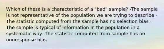 Which of these is a characteristic of a "bad" sample? -The sample is not representative of the population we are trying to describe -The statistic computed from the sample has no selection bias -The sample is typical of information in the population in a systematic way -The statistic computed from sample has no nonresponse bias