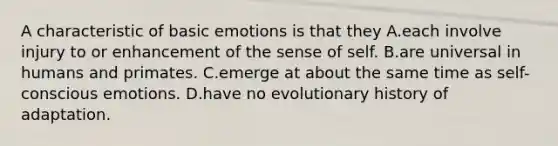 A characteristic of basic emotions is that they A.each involve injury to or enhancement of the sense of self. B.are universal in humans and primates. C.emerge at about the same time as self-conscious emotions. D.have no evolutionary history of adaptation.