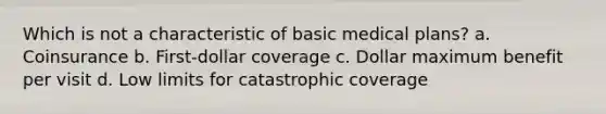 Which is not a characteristic of basic medical plans? a. Coinsurance b. First-dollar coverage c. Dollar maximum benefit per visit d. Low limits for catastrophic coverage