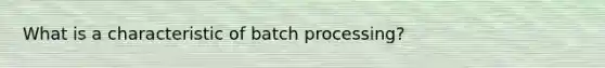 What is a characteristic of batch processing?