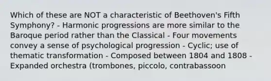 Which of these are NOT a characteristic of Beethoven's Fifth Symphony? - Harmonic progressions are more similar to the Baroque period rather than the Classical - Four movements convey a sense of psychological progression - Cyclic; use of thematic transformation - Composed between 1804 and 1808 - Expanded orchestra (trombones, piccolo, contrabassoon