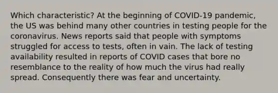 Which characteristic? At the beginning of COVID-19 pandemic, the US was behind many other countries in testing people for the coronavirus. News reports said that people with symptoms struggled for access to tests, often in vain. The lack of testing availability resulted in reports of COVID cases that bore no resemblance to the reality of how much the virus had really spread. Consequently there was fear and uncertainty.