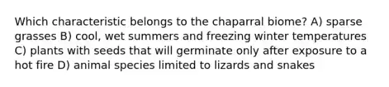 Which characteristic belongs to the chaparral biome? A) sparse grasses B) cool, wet summers and freezing winter temperatures C) plants with seeds that will germinate only after exposure to a hot fire D) animal species limited to lizards and snakes