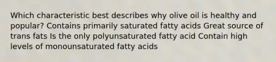 Which characteristic best describes why olive oil is healthy and popular? Contains primarily saturated fatty acids Great source of trans fats Is the only polyunsaturated fatty acid Contain high levels of monounsaturated fatty acids